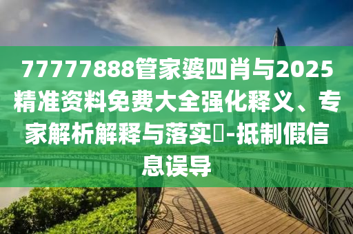 77777888管家婆四肖與2025精準(zhǔn)資料免費大全強化釋義、專家解析解釋與落實?-抵制假信息誤導(dǎo)