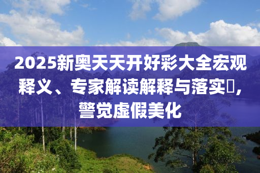 2025新奧天天開好彩大全宏觀釋義、專家解讀解釋與落實?,警覺虛假美化