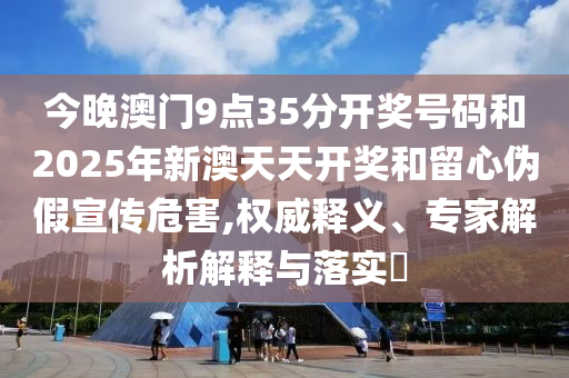 今晚澳門9點(diǎn)35分開獎號碼和2025年新澳天天開獎和留心偽假宣傳危害,權(quán)威釋義、專家解析解釋與落實(shí)?