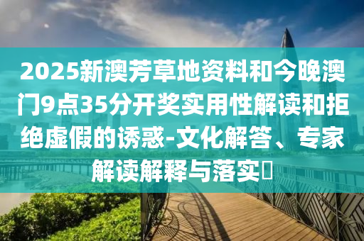 2025新澳芳草地資料和今晚澳門9點(diǎn)35分開獎(jiǎng)實(shí)用性解讀和拒絕虛假的誘惑-文化解答、專家解讀解釋與落實(shí)?