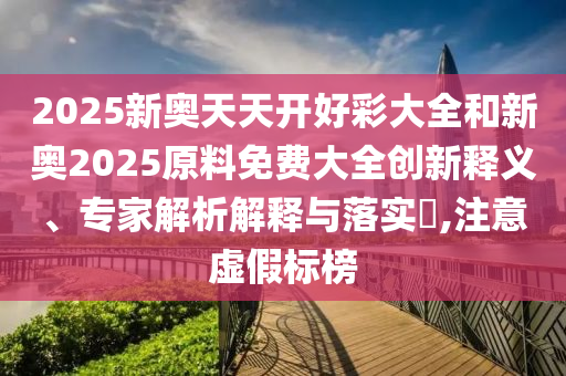 2025新奧天天開(kāi)好彩大全和新奧2025原料免費(fèi)大全創(chuàng)新釋義、專(zhuān)家解析解釋與落實(shí)?,注意虛假標(biāo)榜