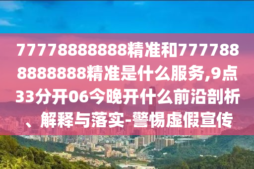 77778888888精準和7777888888888精準是什么服務(wù),9點33分開06今晚開什么前沿剖析、解釋與落實-警惕虛假宣傳