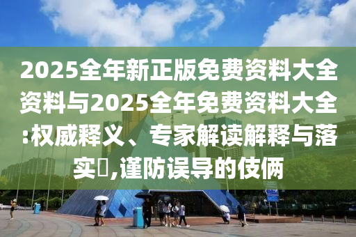 2025全年新正版免費(fèi)資料大全資料與2025全年免費(fèi)資料大全:權(quán)威釋義、專家解讀解釋與落實(shí)?,謹(jǐn)防誤導(dǎo)的伎倆