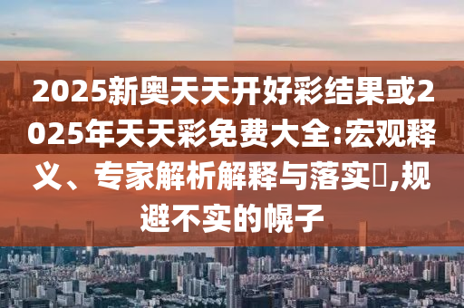 2025新奧天天開好彩結(jié)果或2025年天天彩免費(fèi)大全:宏觀釋義、專家解析解釋與落實(shí)?,規(guī)避不實(shí)的幌子