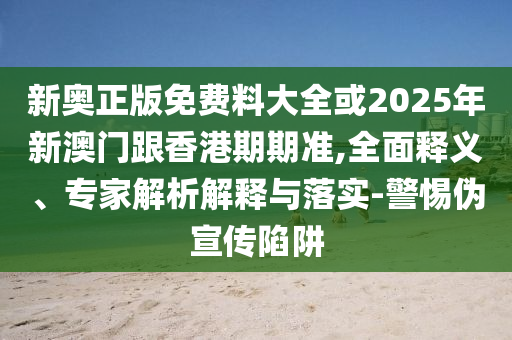 新奧正版免費料大全或2025年新澳門跟香港期期準(zhǔn),全面釋義、專家解析解釋與落實-警惕偽宣傳陷阱