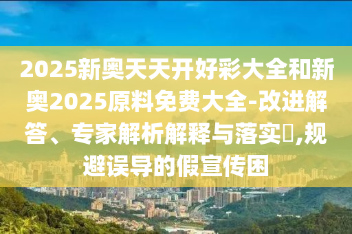 2025新奧天天開好彩大全和新奧2025原料免費大全-改進解答、專家解析解釋與落實?,規(guī)避誤導的假宣傳困