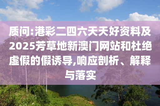 質問:港彩二四六天天好資料及2025芳草地新澳門網(wǎng)站和杜絕虛假的假誘導,響應剖析、解釋與落實