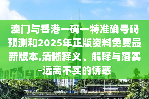 澳門與香港一碼一特準(zhǔn)確號碼預(yù)測和2025年正版資料免費最新版本,清晰釋義、解釋與落實-遠(yuǎn)離不實的誘惑