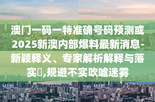澳門一碼一特準(zhǔn)確號碼預(yù)測或2025新澳內(nèi)部爆料最新消息-新穎釋義、專家解析解釋與落實?,規(guī)避不實吹噓迷霧