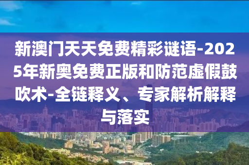 新澳門天天免費精彩謎語-2025年新奧免費正版和防范虛假鼓吹術(shù)-全鏈釋義、專家解析解釋與落實