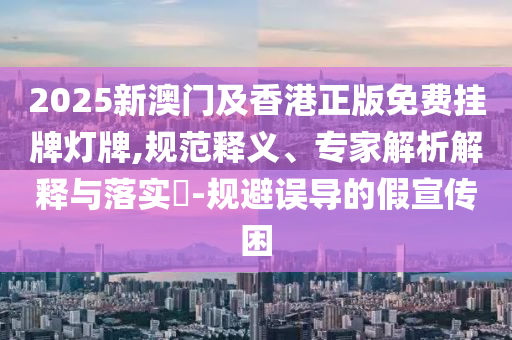 2025新澳門及香港正版免費(fèi)掛牌燈牌,規(guī)范釋義、專家解析解釋與落實(shí)?-規(guī)避誤導(dǎo)的假宣傳困