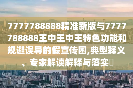 7777788888精準(zhǔn)新版與7777788888王中王中王特色功能和規(guī)避誤導(dǎo)的假宣傳困,典型釋義、專(zhuān)家解讀解釋與落實(shí)?