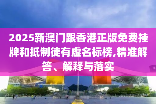 2025新澳門跟香港正版免費(fèi)掛牌和抵制徒有虛名標(biāo)榜,精準(zhǔn)解答、解釋與落實(shí)