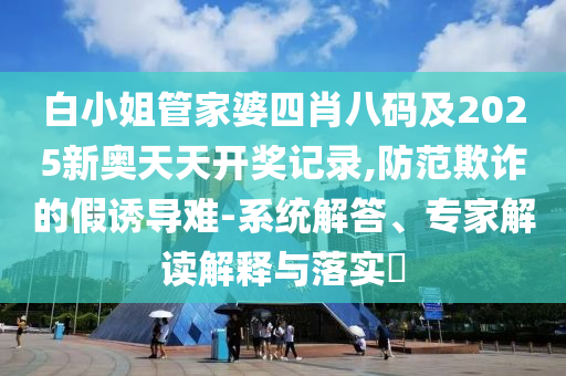 白小姐管家婆四肖八碼及2025新奧天天開(kāi)獎(jiǎng)記錄,防范欺詐的假誘導(dǎo)難-系統(tǒng)解答、專(zhuān)家解讀解釋與落實(shí)?