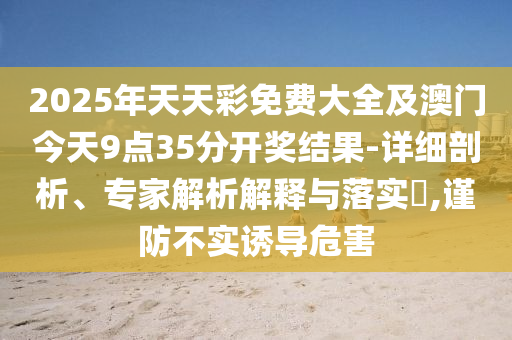 2025年天天彩免費(fèi)大全及澳門今天9點(diǎn)35分開(kāi)獎(jiǎng)結(jié)果-詳細(xì)剖析、專家解析解釋與落實(shí)?,謹(jǐn)防不實(shí)誘導(dǎo)危害