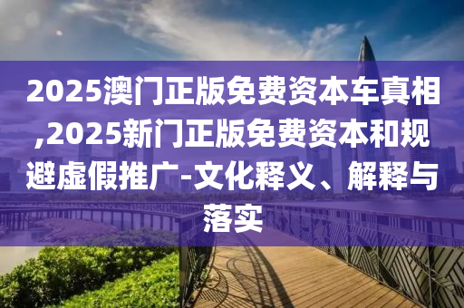 2025澳門正版免費資本車真相,2025新門正版免費資本和規(guī)避虛假推廣-文化釋義、解釋與落實