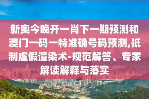 新奧今晚開一肖下一期預(yù)測(cè)和澳門一碼一特準(zhǔn)確號(hào)碼預(yù)測(cè),抵制虛假渲染術(shù)-規(guī)范解答、專家解讀解釋與落實(shí)