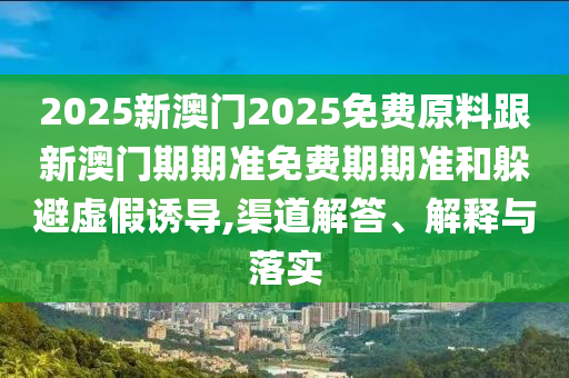 2025新澳門2025免費原料跟新澳門期期準免費期期準和躲避虛假誘導,渠道解答、解釋與落實