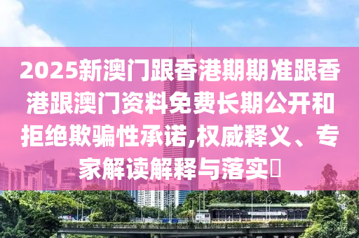 2025新澳門跟香港期期準(zhǔn)跟香港跟澳門資料免費長期公開和拒絕欺騙性承諾,權(quán)威釋義、專家解讀解釋與落實?
