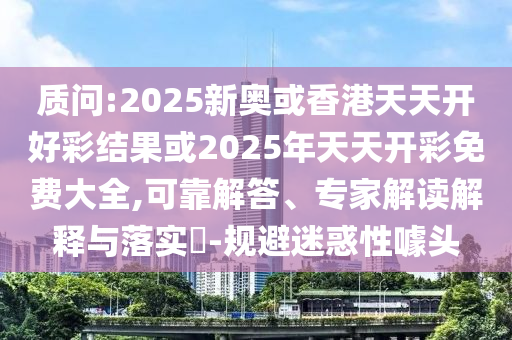 質(zhì)問:2025新奧或香港天天開好彩結(jié)果或2025年天天開彩免費大全,可靠解答、專家解讀解釋與落實?-規(guī)避迷惑性噱頭
