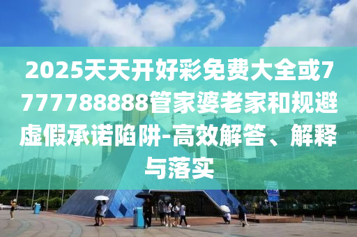2025天天開好彩免費(fèi)大全或7777788888管家婆老家和規(guī)避虛假承諾陷阱-高效解答、解釋與落實(shí)