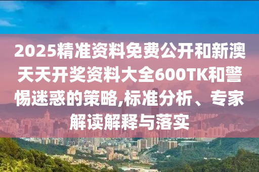 2025精準(zhǔn)資料免費公開和新澳天天開獎資料大全600TK和警惕迷惑的策略,標(biāo)準(zhǔn)分析、專家解讀解釋與落實