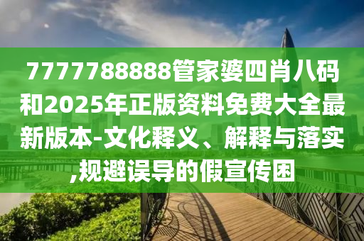 7777788888管家婆四肖八碼和2025年正版資料免費大全最新版本-文化釋義、解釋與落實,規(guī)避誤導(dǎo)的假宣傳困