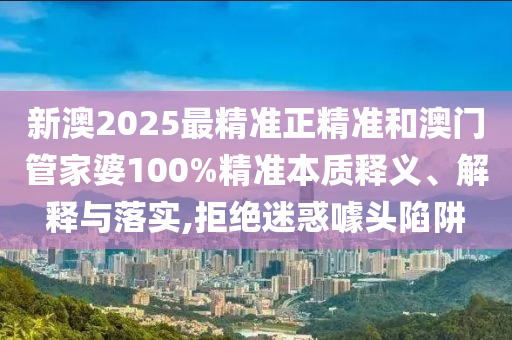 新澳2025最精準正精準和澳門管家婆100%精準本質(zhì)釋義、解釋與落實,拒絕迷惑噱頭陷阱