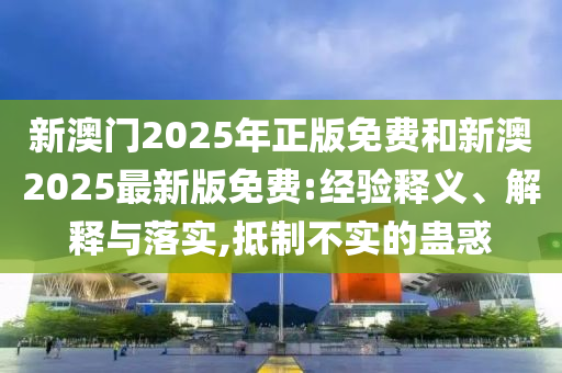 新澳門2025年正版免費和新澳2025最新版免費:經(jīng)驗釋義、解釋與落實,抵制不實的蠱惑