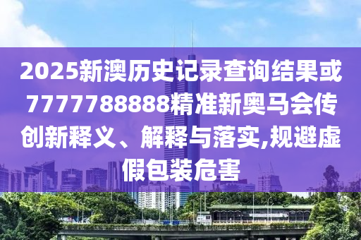 2025新澳歷史記錄查詢結(jié)果或7777788888精準(zhǔn)新奧馬會(huì)傳創(chuàng)新釋義、解釋與落實(shí),規(guī)避虛假包裝危害