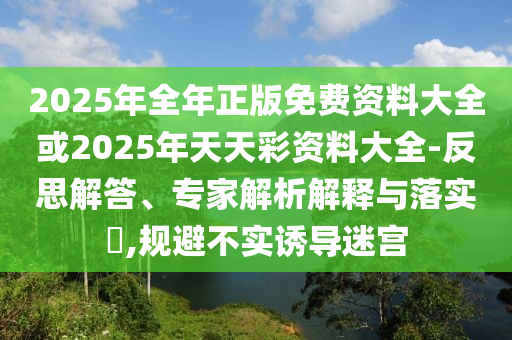 2025年全年正版免費(fèi)資料大全或2025年天天彩資料大全-反思解答、專家解析解釋與落實(shí)?,規(guī)避不實(shí)誘導(dǎo)迷宮