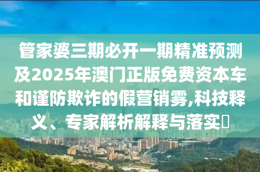 管家婆三期必開一期精準預測及2025年澳門正版免費資本車和謹防欺詐的假營銷霧,科技釋義、專家解析解釋與落實?