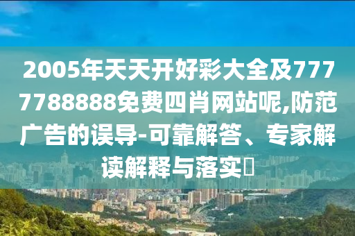 2005年天天開好彩大全及7777788888免費(fèi)四肖網(wǎng)站呢,防范廣告的誤導(dǎo)-可靠解答、專家解讀解釋與落實(shí)?