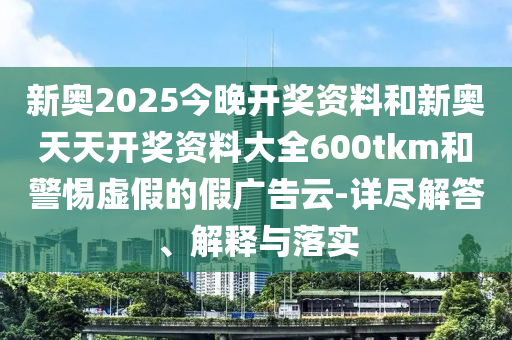 新奧2025今晚開獎(jiǎng)資料和新奧天天開獎(jiǎng)資料大全600tkm和警惕虛假的假?gòu)V告云-詳盡解答、解釋與落實(shí)