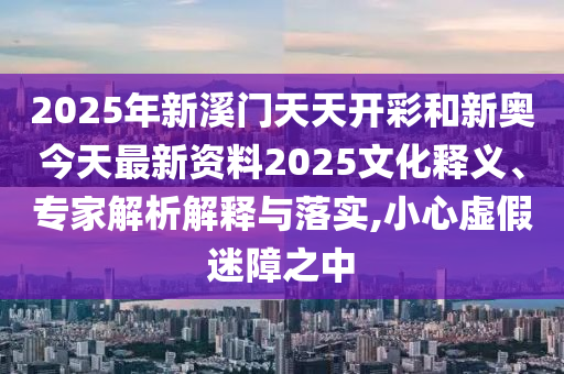 2025年新溪門天天開彩和新奧今天最新資料2025文化釋義、專家解析解釋與落實,小心虛假迷障之中