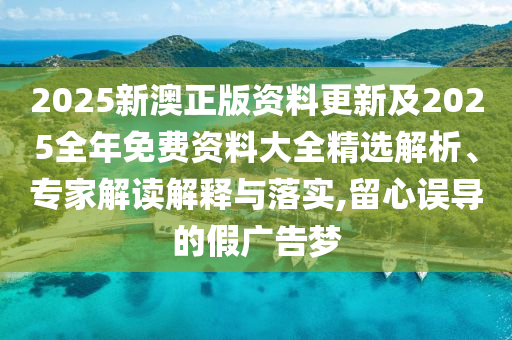 2025新澳正版資料更新及2025全年免費(fèi)資料大全精選解析、專家解讀解釋與落實(shí),留心誤導(dǎo)的假廣告夢
