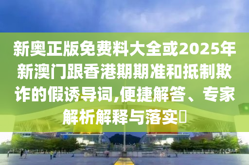 新奧正版免費料大全或2025年新澳門跟香港期期準(zhǔn)和抵制欺詐的假誘導(dǎo)詞,便捷解答、專家解析解釋與落實?