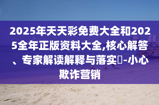 2025年天天彩免費(fèi)大全和2025全年正版資料大全,核心解答、專家解讀解釋與落實(shí)?-小心欺詐營(yíng)銷