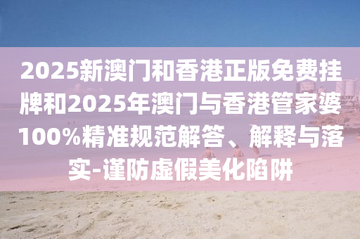 2025新澳門和香港正版免費掛牌和2025年澳門與香港管家婆100%精準(zhǔn)規(guī)范解答、解釋與落實-謹(jǐn)防虛假美化陷阱