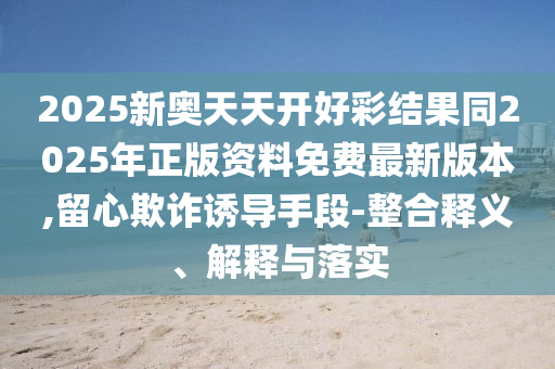 2025新奧天天開好彩結(jié)果同2025年正版資料免費最新版本,留心欺詐誘導手段-整合釋義、解釋與落實