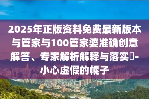 2025年正版資料免費最新版本與管家與100管家婆準確創(chuàng)意解答、專家解析解釋與落實?-小心虛假的幌子