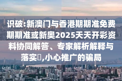 識破:新澳門與香港期期準免費期期準或新奧2025天天開彩資料協(xié)同解答、專家解析解釋與落實?,小心推廣的騙局