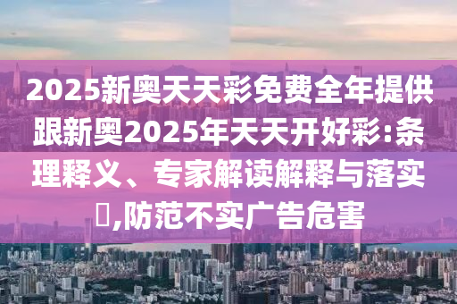2025新奧天天彩免費全年提供跟新奧2025年天天開好彩:條理釋義、專家解讀解釋與落實?,防范不實廣告危害