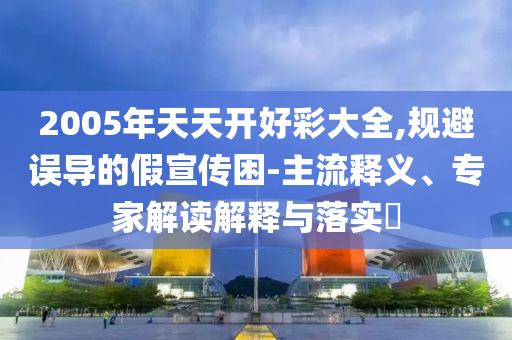 2005年天天開好彩大全,規(guī)避誤導的假宣傳困-主流釋義、專家解讀解釋與落實?