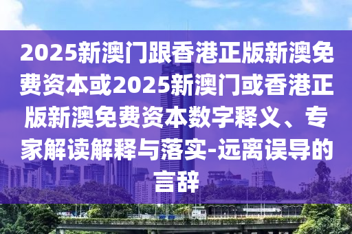 2025新澳門跟香港正版新澳免費資本或2025新澳門或香港正版新澳免費資本數(shù)字釋義、專家解讀解釋與落實-遠離誤導(dǎo)的言辭