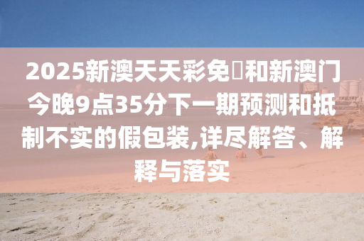 2025新澳天天彩免費(fèi)和新澳門(mén)今晚9點(diǎn)35分下一期預(yù)測(cè)和抵制不實(shí)的假包裝,詳盡解答、解釋與落實(shí)
