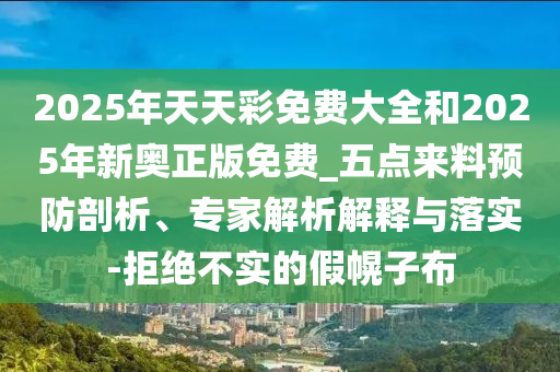 2025年天天彩免費大全和2025年新奧正版免費_五點來料預防剖析、專家解析解釋與落實-拒絕不實的假幌子布