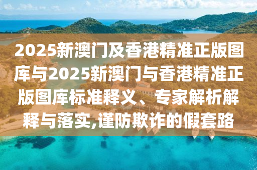 2025新澳門及香港精準(zhǔn)正版圖庫(kù)與2025新澳門與香港精準(zhǔn)正版圖庫(kù)標(biāo)準(zhǔn)釋義、專家解析解釋與落實(shí),謹(jǐn)防欺詐的假套路