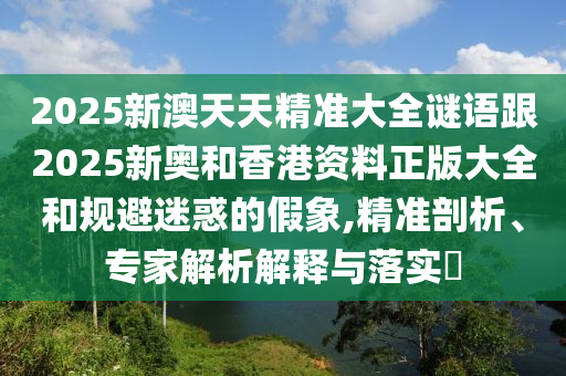 2025新澳天天精準(zhǔn)大全謎語跟2025新奧和香港資料正版大全和規(guī)避迷惑的假象,精準(zhǔn)剖析、專家解析解釋與落實(shí)?