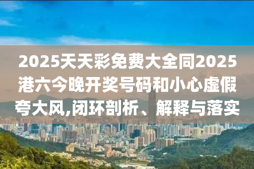 2025天天彩免費(fèi)大全同2025港六今晚開(kāi)獎(jiǎng)號(hào)碼和小心虛假夸大風(fēng),閉環(huán)剖析、解釋與落實(shí)